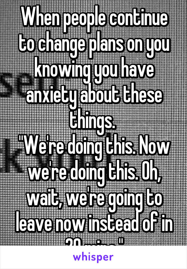 When people continue to change plans on you knowing you have anxiety about these things. 
"We're doing this. Now we're doing this. Oh, wait, we're going to leave now instead of in 20 mins."