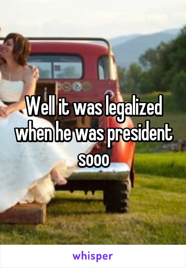 Well it was legalized when he was president sooo