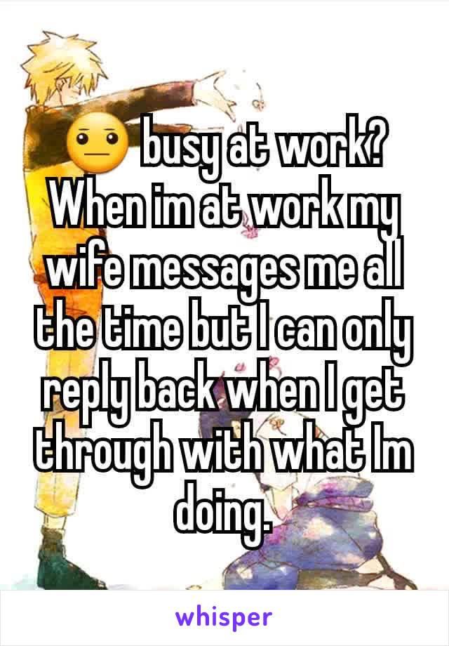 😐 busy at work? When im at work my wife messages me all the time but I can only reply back when I get through with what Im doing.