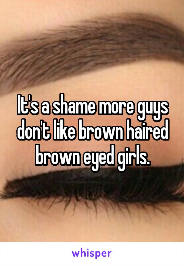 It's a shame more guys don't like brown haired brown eyed girls.