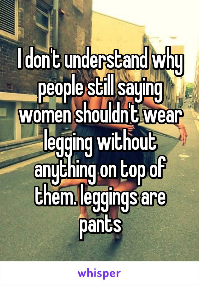 I don't understand why people still saying women shouldn't wear legging without anything on top of them. leggings are pants