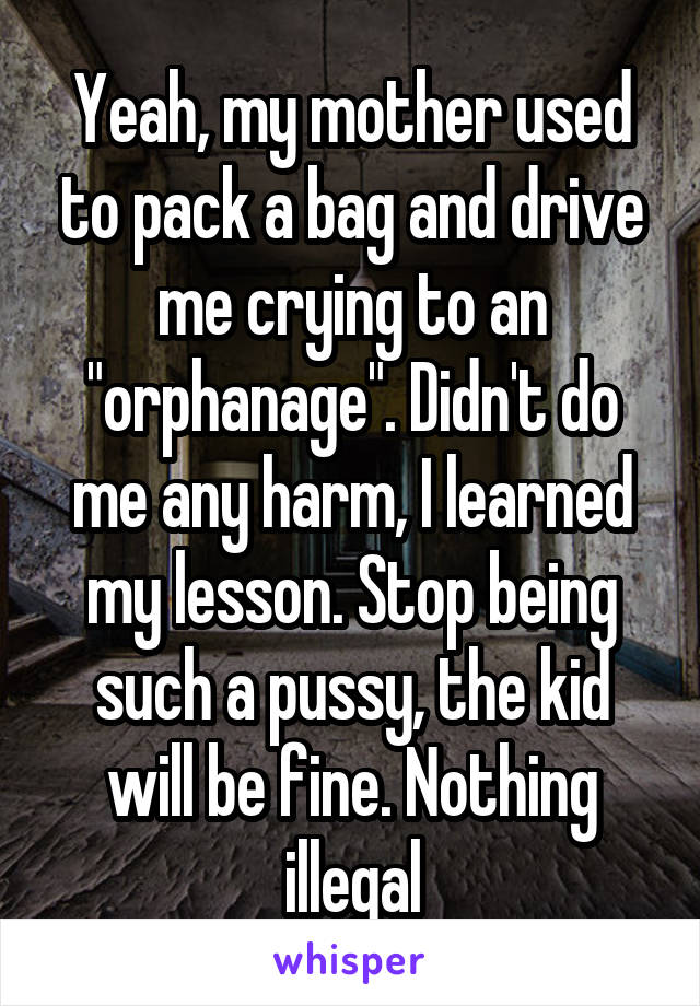 Yeah, my mother used to pack a bag and drive me crying to an "orphanage". Didn't do me any harm, I learned my lesson. Stop being such a pussy, the kid will be fine. Nothing illegal