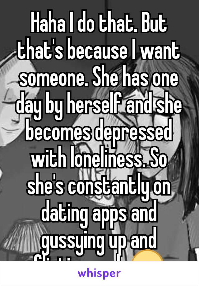 Haha I do that. But that's because I want someone. She has one day by herself and she becomes depressed with loneliness. So she's constantly on dating apps and gussying up and flirting...ugh 😒