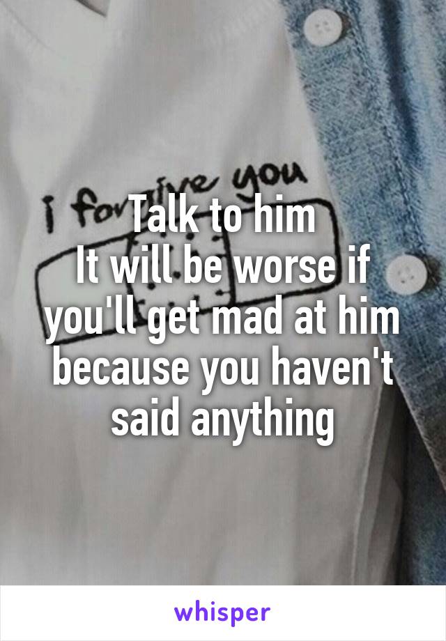 Talk to him
It will be worse if you'll get mad at him because you haven't said anything