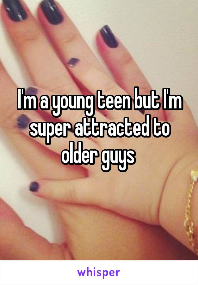 I'm a young teen but I'm super attracted to older guys 
