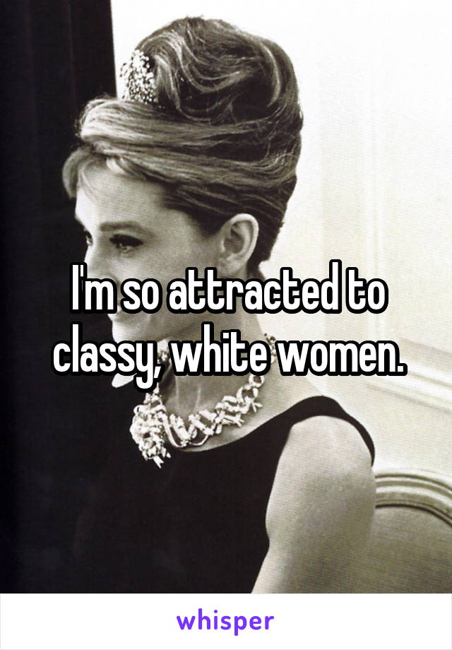 I'm so attracted to classy, white women.