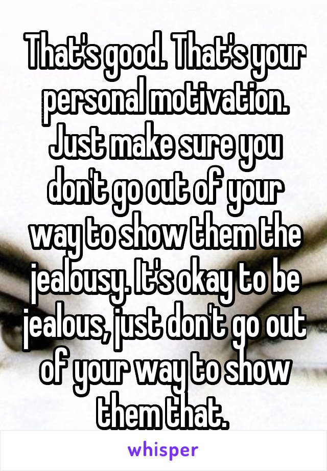 That's good. That's your personal motivation. Just make sure you don't go out of your way to show them the jealousy. It's okay to be jealous, just don't go out of your way to show them that. 