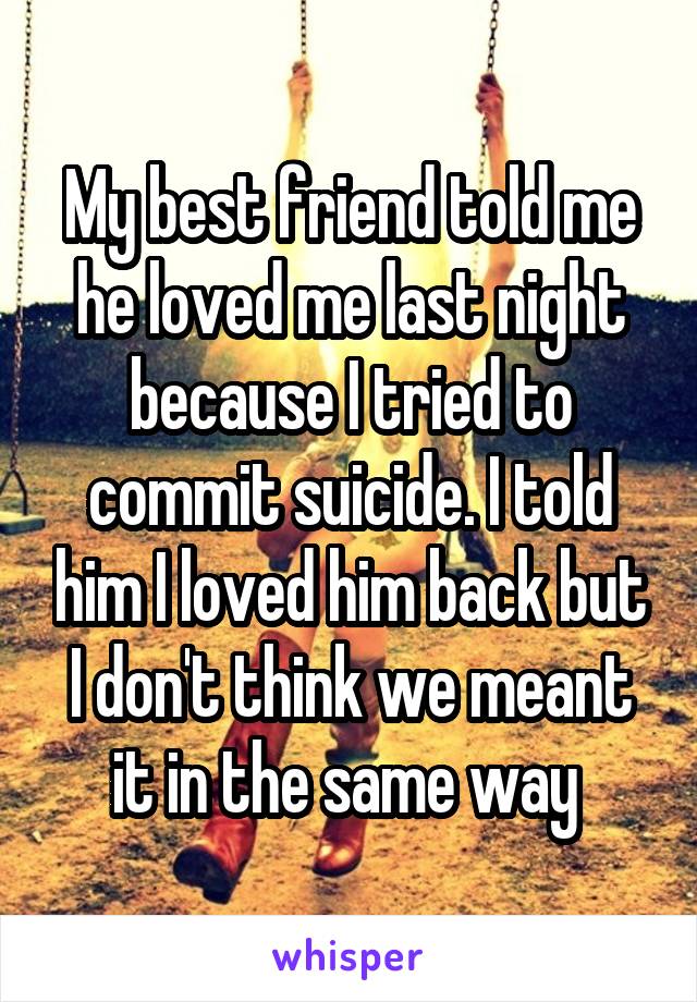 My best friend told me he loved me last night because I tried to commit suicide. I told him I loved him back but I don't think we meant it in the same way 