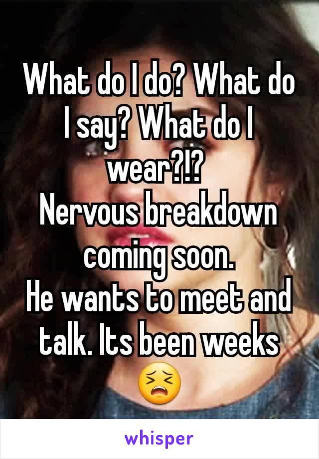 What do I do? What do I say? What do I wear?!? 
Nervous breakdown coming soon.
He wants to meet and talk. Its been weeks 😣