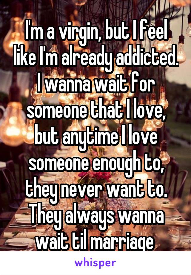 I'm a virgin, but I feel like I'm already addicted. I wanna wait for someone that I love, but anytime I love someone enough to, they never want to. They always wanna wait til marriage 