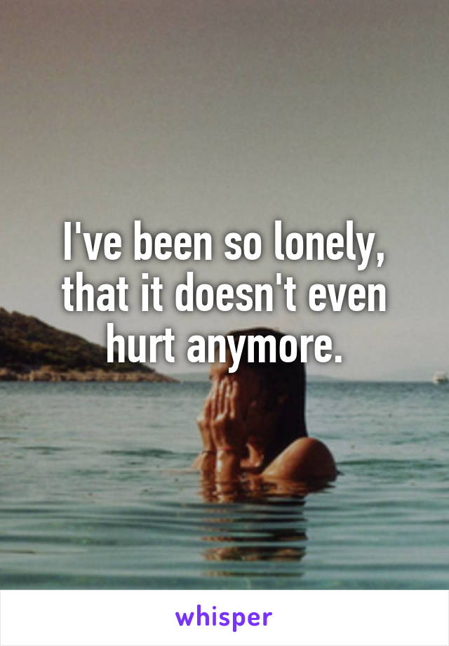 I've been so lonely, that it doesn't even hurt anymore.
