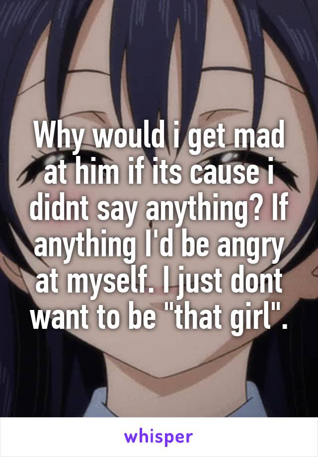 Why would i get mad at him if its cause i didnt say anything? If anything I'd be angry at myself. I just dont want to be "that girl".