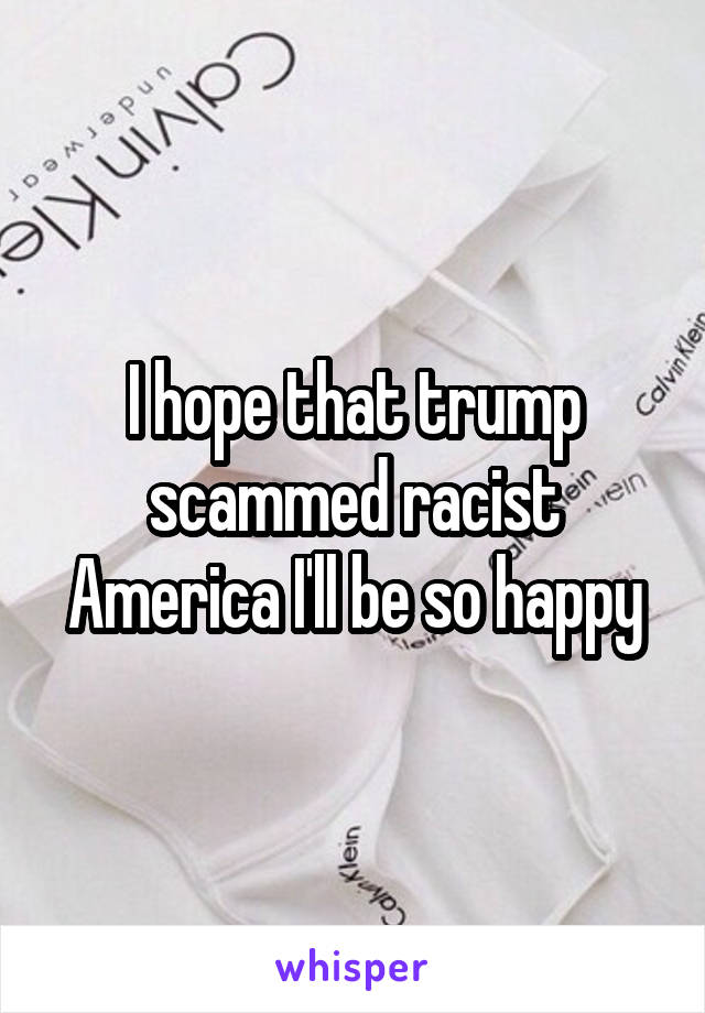 I hope that trump scammed racist America I'll be so happy