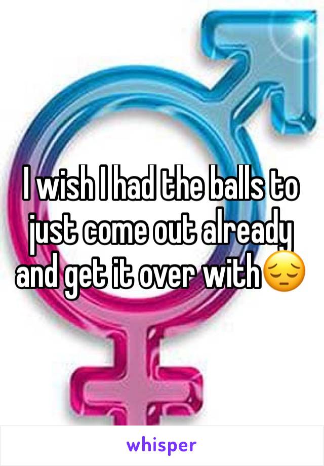 I wish I had the balls to just come out already and get it over with😔