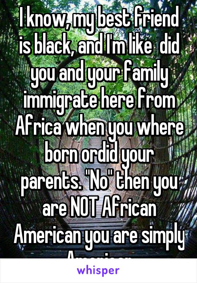 I know, my best friend is black, and I'm like  did you and your family immigrate here from Africa when you where born ordid your parents. "No" then you are NOT African American you are simply American