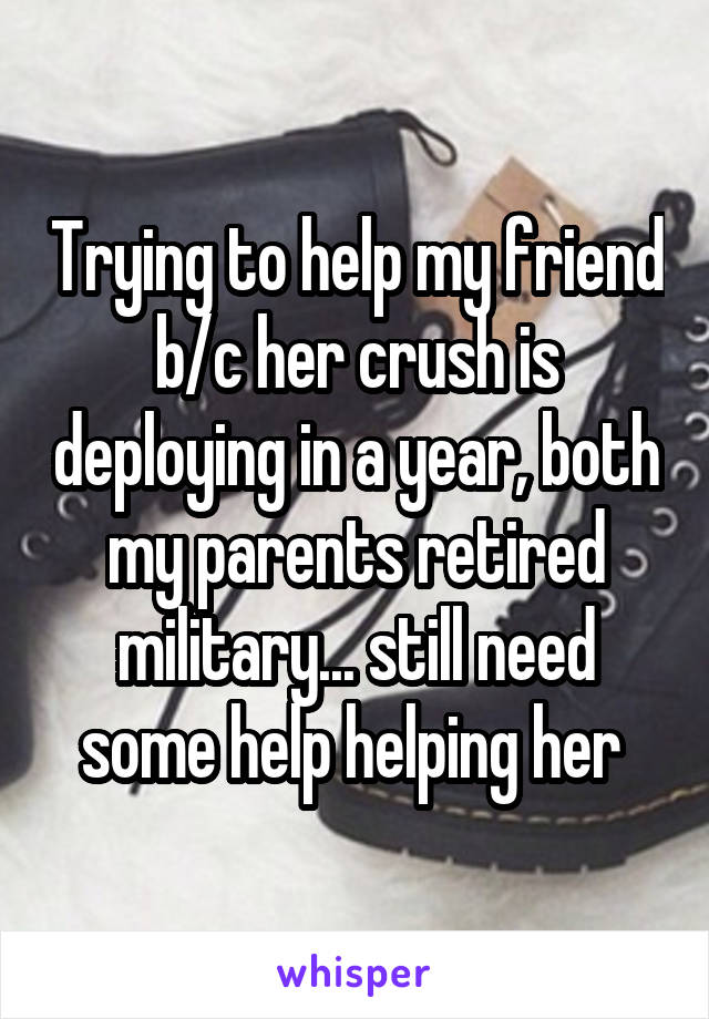 Trying to help my friend b/c her crush is deploying in a year, both my parents retired military... still need some help helping her 