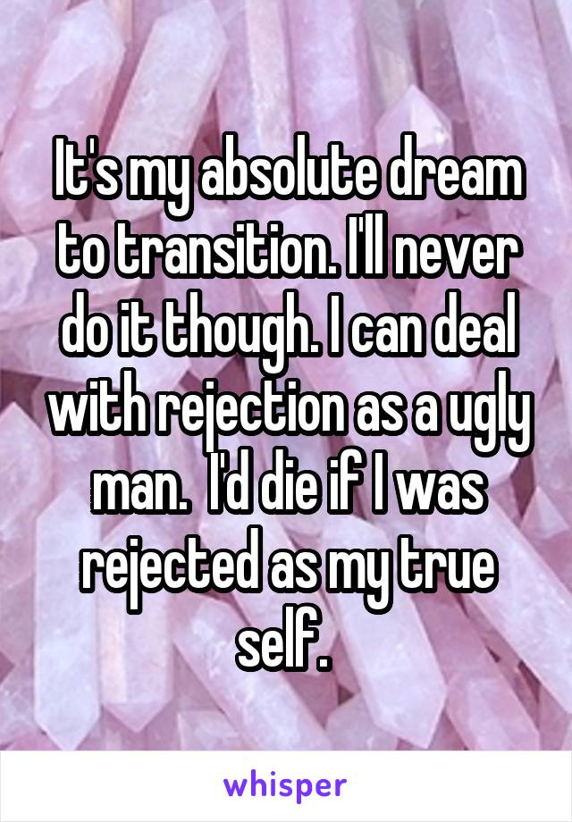 It's my absolute dream to transition. I'll never do it though. I can deal with rejection as a ugly man.  I'd die if I was rejected as my true self. 