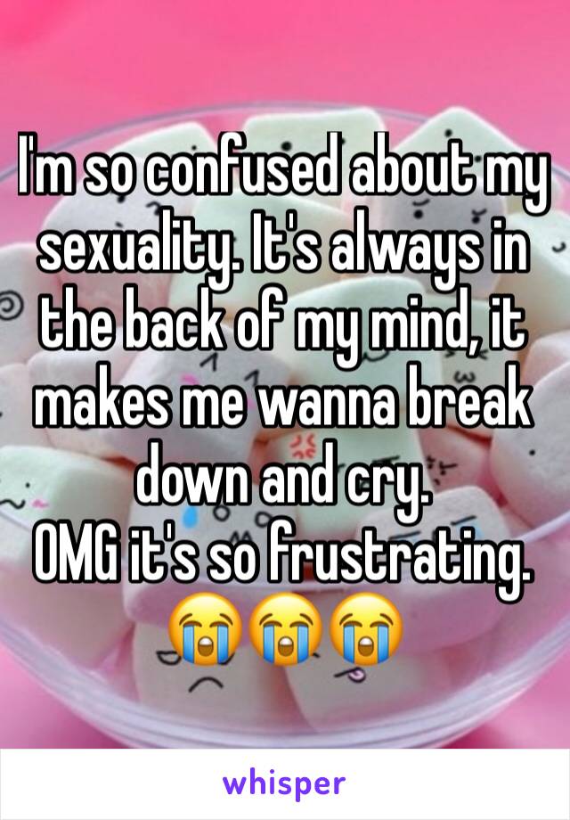 I'm so confused about my sexuality. It's always in the back of my mind, it makes me wanna break down and cry.
OMG it's so frustrating.
😭😭😭