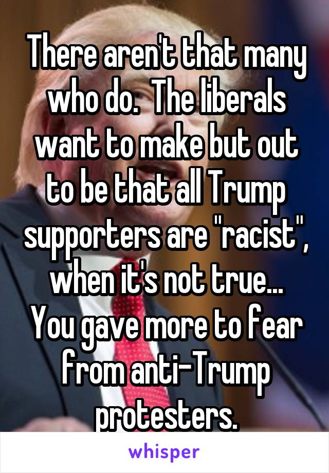 There aren't that many who do.  The liberals want to make but out to be that all Trump supporters are "racist", when it's not true...
You gave more to fear from anti-Trump protesters.