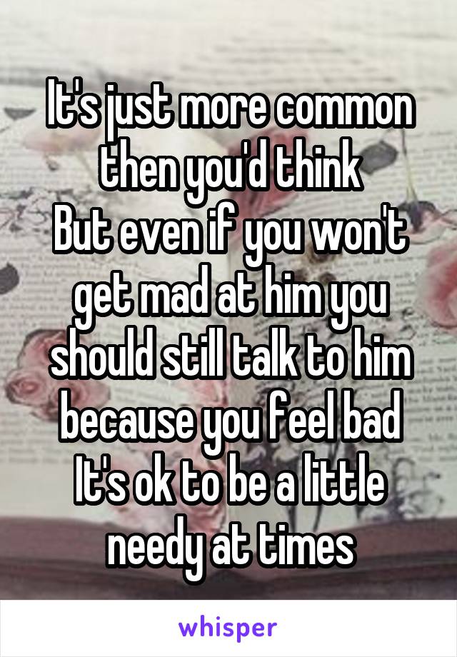 It's just more common then you'd think
But even if you won't get mad at him you should still talk to him because you feel bad
It's ok to be a little needy at times