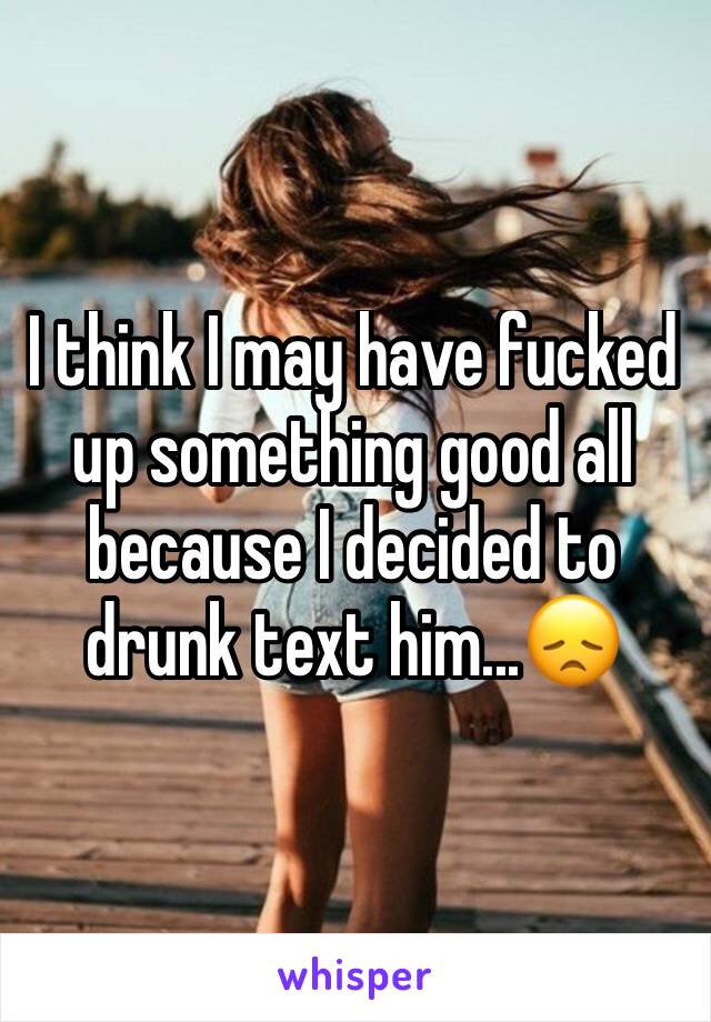 I think I may have fucked up something good all because I decided to drunk text him...😞