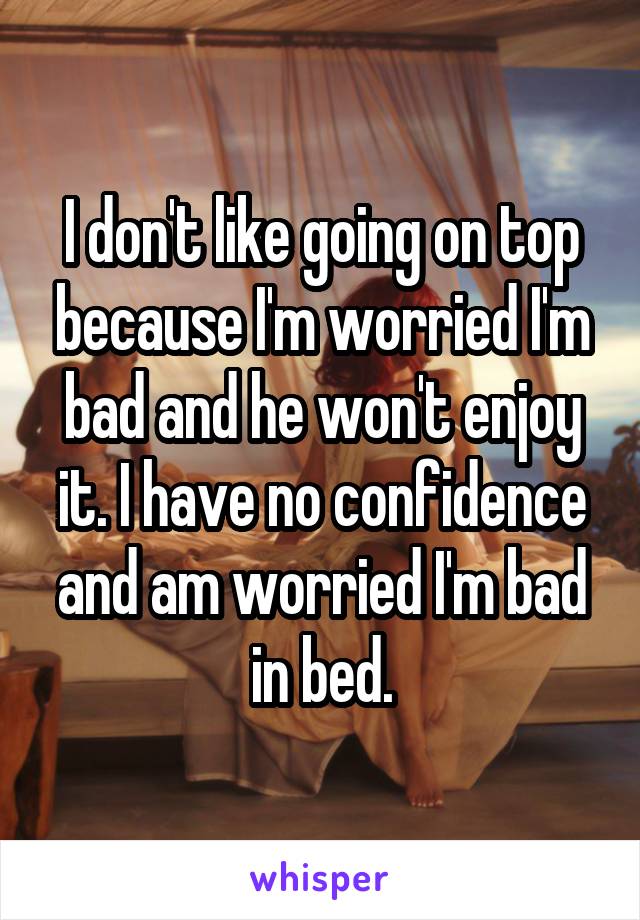 I don't like going on top because I'm worried I'm bad and he won't enjoy it. I have no confidence and am worried I'm bad in bed.