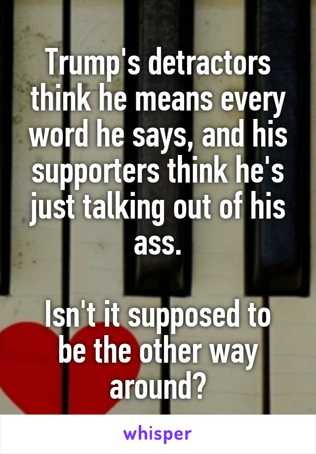 Trump's detractors think he means every word he says, and his supporters think he's just talking out of his ass.

Isn't it supposed to be the other way around?