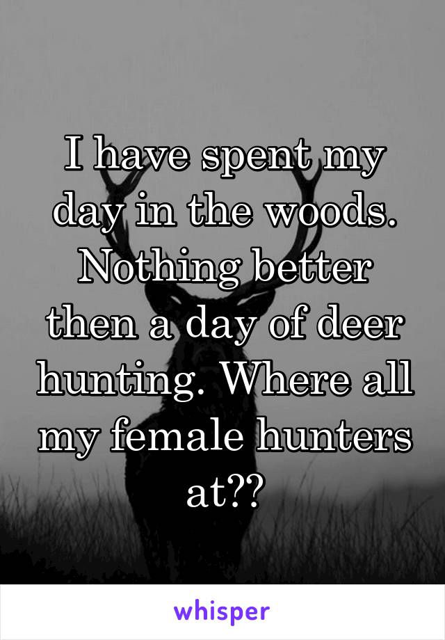 I have spent my day in the woods. Nothing better then a day of deer hunting. Where all my female hunters at??