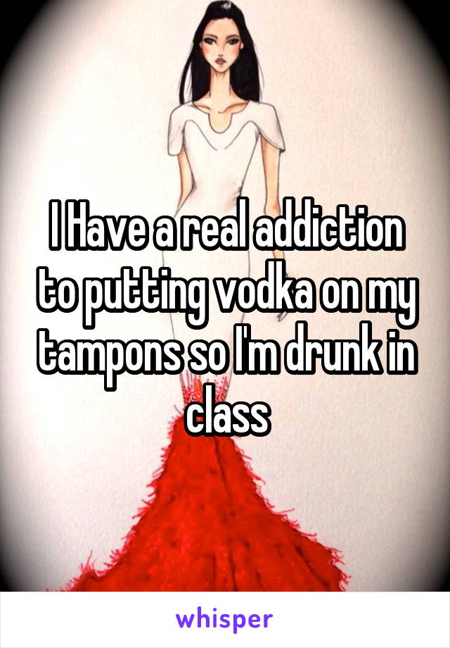 I Have a real addiction to putting vodka on my tampons so I'm drunk in class