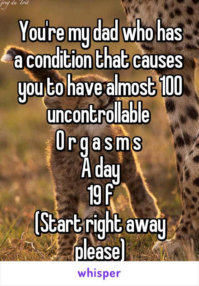 You're my dad who has a condition that causes  you to have almost 100 uncontrollable 
O r g a s m s 
A day
19 f
(Start right away please)