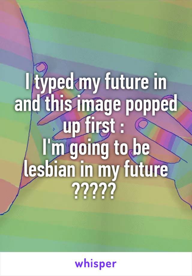 I typed my future in and this image popped up first : 
I'm going to be lesbian in my future ????? 