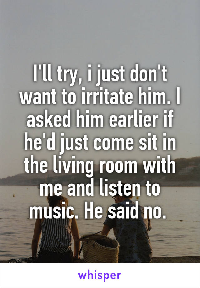 I'll try, i just don't want to irritate him. I asked him earlier if he'd just come sit in the living room with me and listen to music. He said no. 