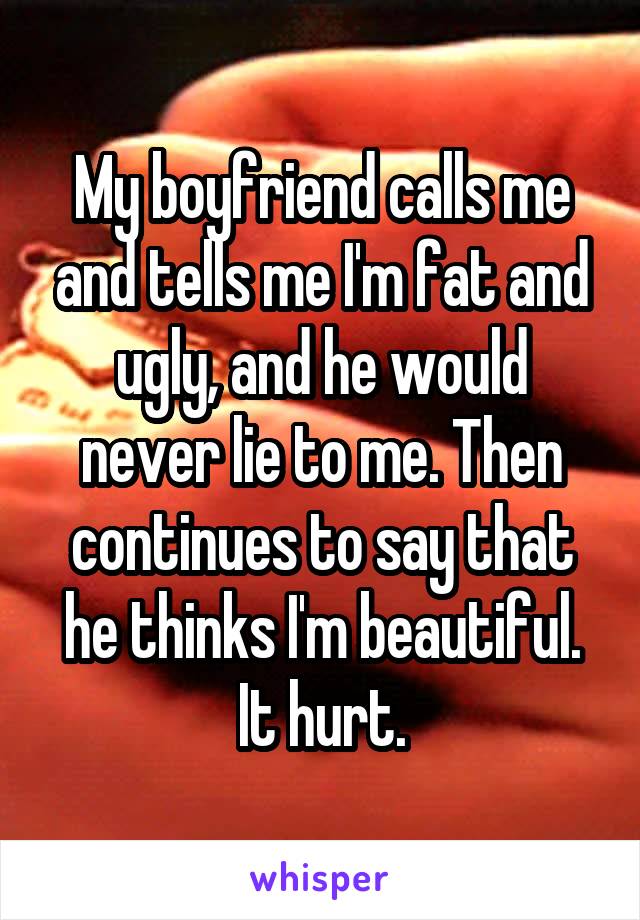 My boyfriend calls me and tells me I'm fat and ugly, and he would never lie to me. Then continues to say that he thinks I'm beautiful. It hurt.