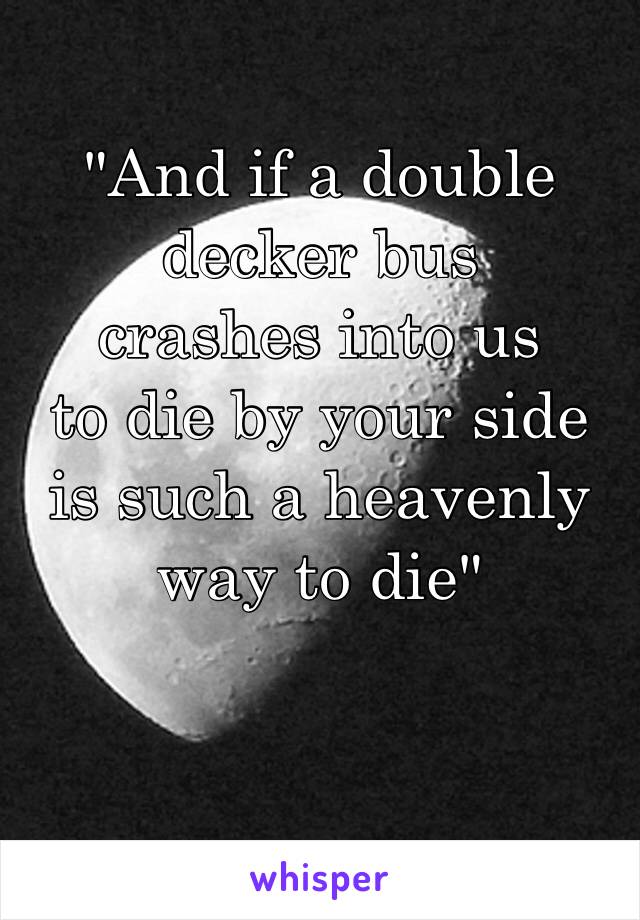 "And if a double decker bus crashes into us to die by your side is such a heavenly way to die"