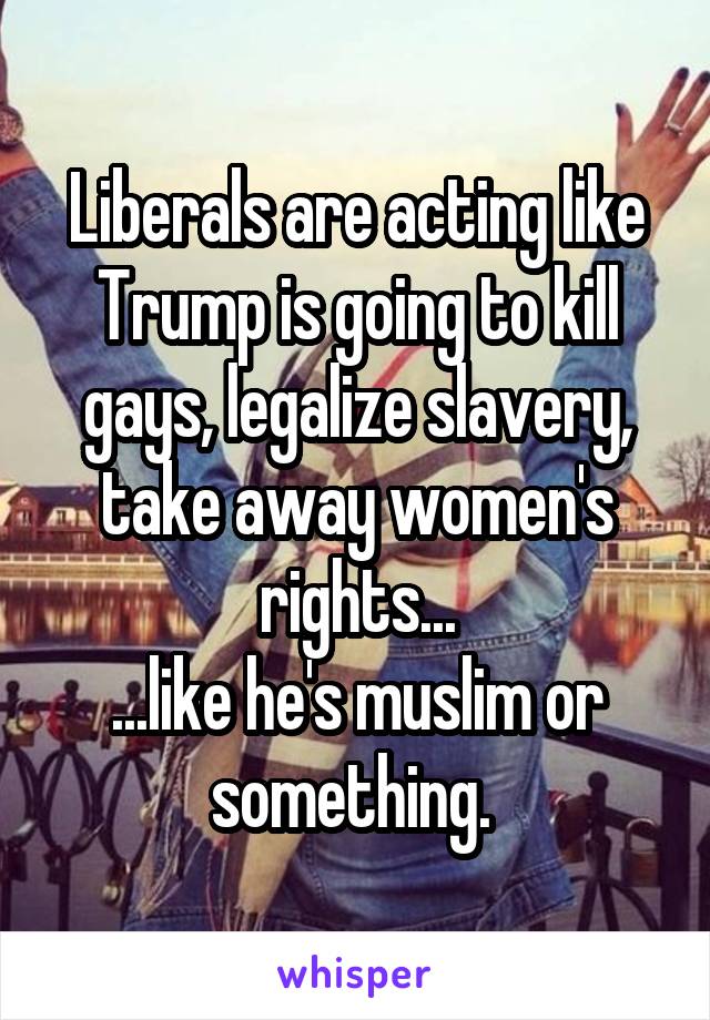 Liberals are acting like Trump is going to kill gays, legalize slavery, take away women's rights...
...like he's muslim or something. 