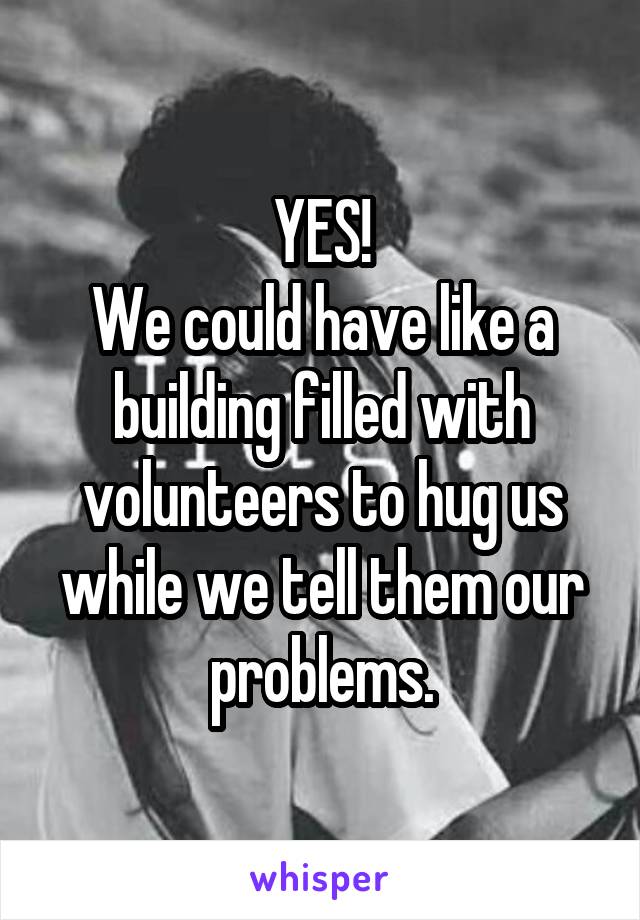 YES!
We could have like a building filled with volunteers to hug us while we tell them our problems.