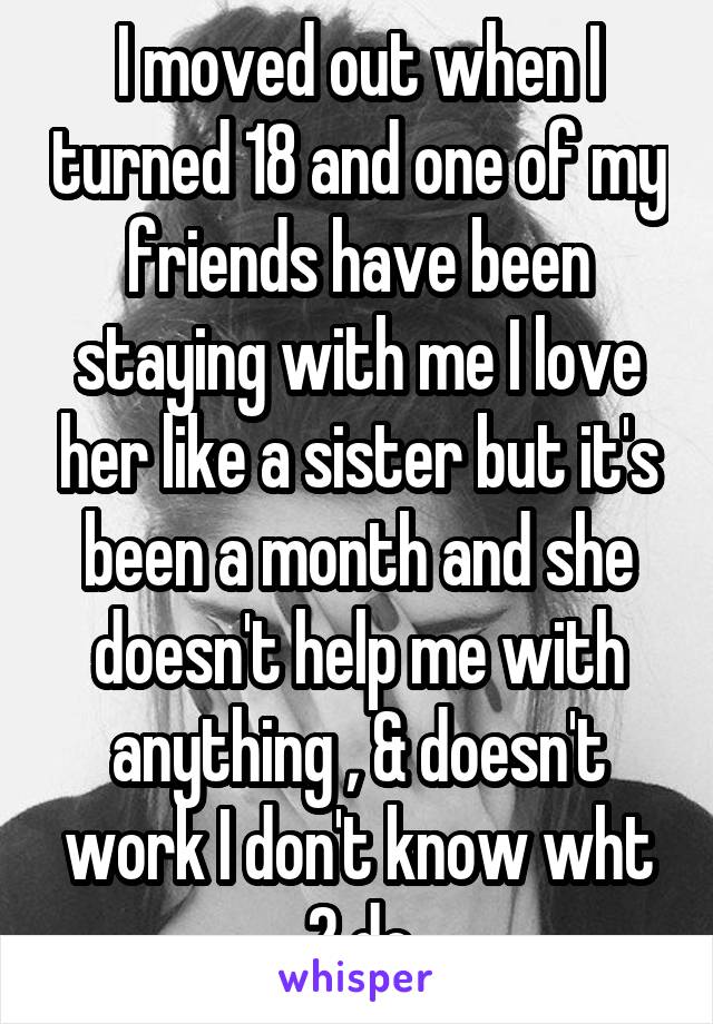 I moved out when I turned 18 and one of my friends have been staying with me I love her like a sister but it's been a month and she doesn't help me with anything , & doesn't work I don't know wht 2 do