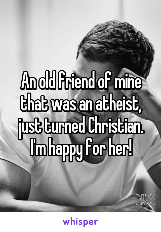 An old friend of mine that was an atheist, just turned Christian. I'm happy for her!