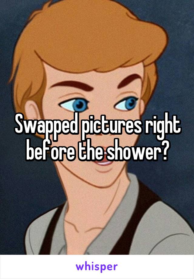 Swapped Pictures Right Before The Shower