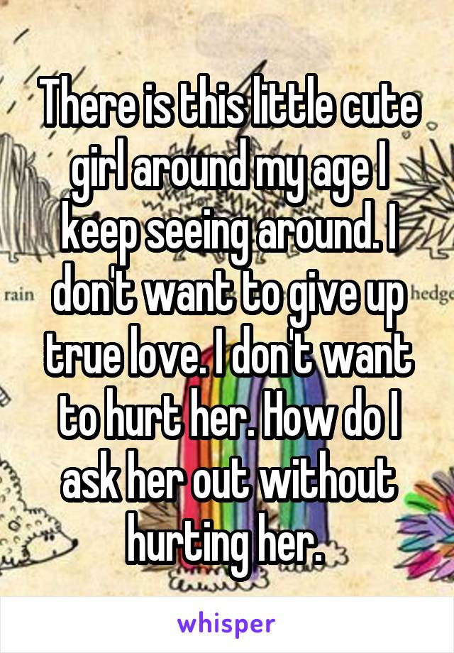 There is this little cute girl around my age I keep seeing around. I don't want to give up true love. I don't want to hurt her. How do I ask her out without hurting her. 