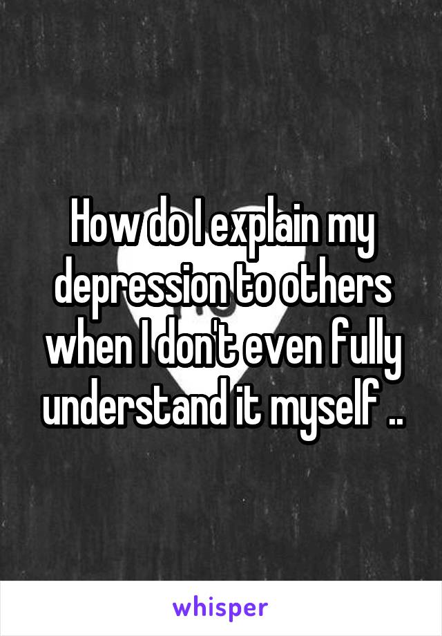 How do I explain my depression to others when I don't even fully understand it myself ..