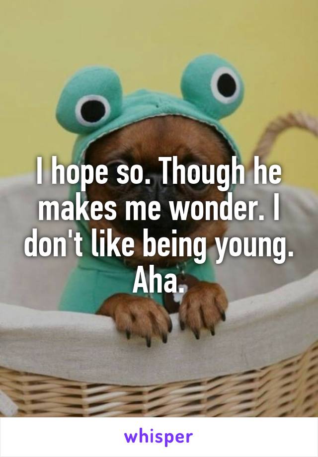 I hope so. Though he makes me wonder. I don't like being young. Aha.