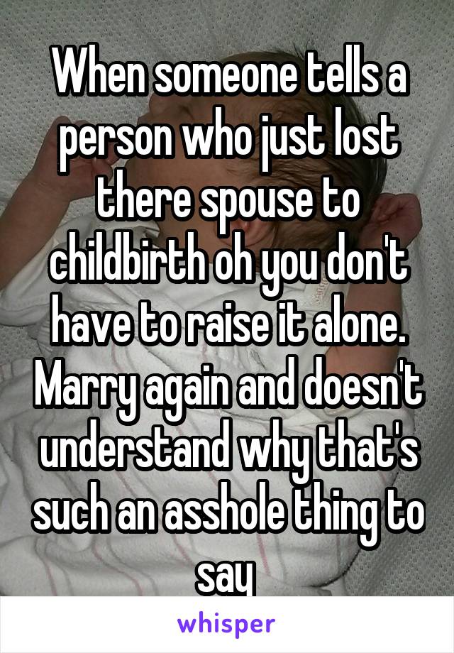 When someone tells a person who just lost there spouse to childbirth oh you don't have to raise it alone. Marry again and doesn't understand why that's such an asshole thing to say 