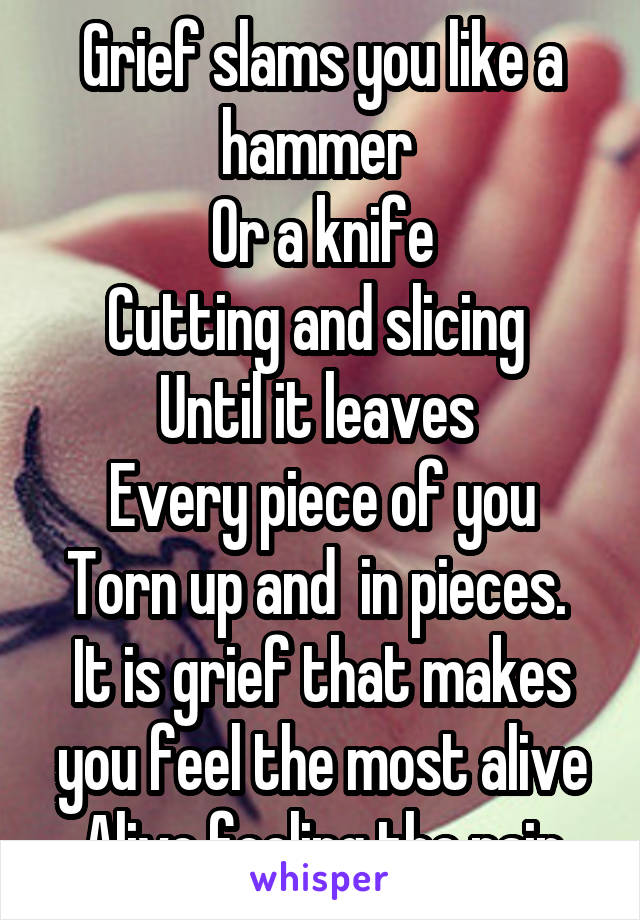 Grief slams you like a hammer 
Or a knife
Cutting and slicing 
Until it leaves 
Every piece of you
Torn up and  in pieces. 
It is grief that makes you feel the most alive
Alive feeling the pain