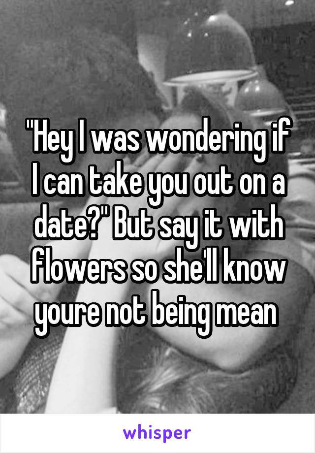 "Hey I was wondering if I can take you out on a date?" But say it with flowers so she'll know youre not being mean 