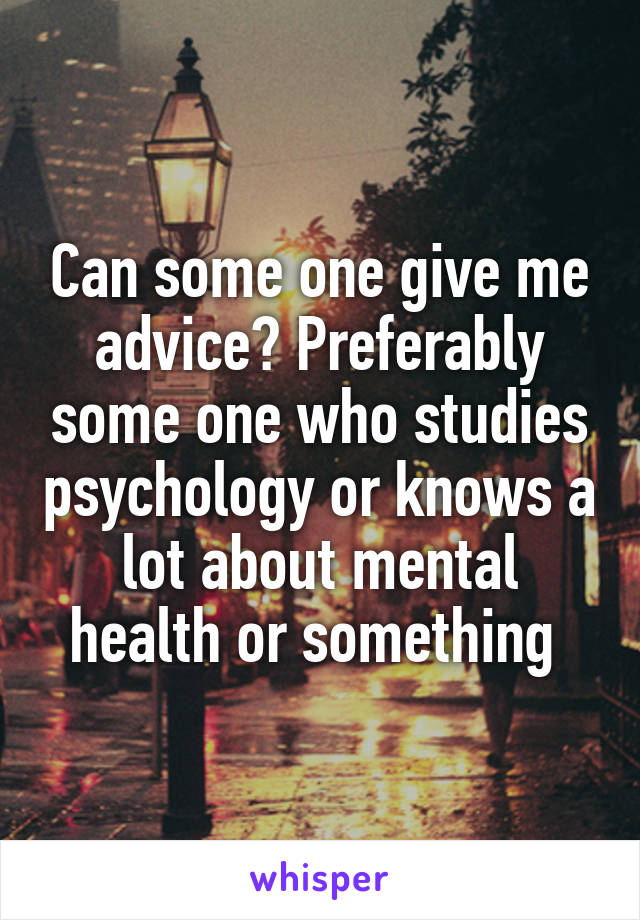 Can some one give me advice? Preferably some one who studies psychology or knows a lot about mental health or something 