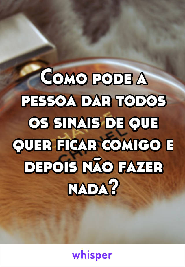 Como pode a pessoa dar todos os sinais de que quer ficar comigo e depois não fazer nada?