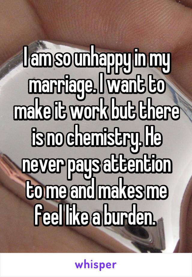 I am so unhappy in my marriage. I want to make it work but there is no chemistry. He never pays attention to me and makes me feel like a burden. 