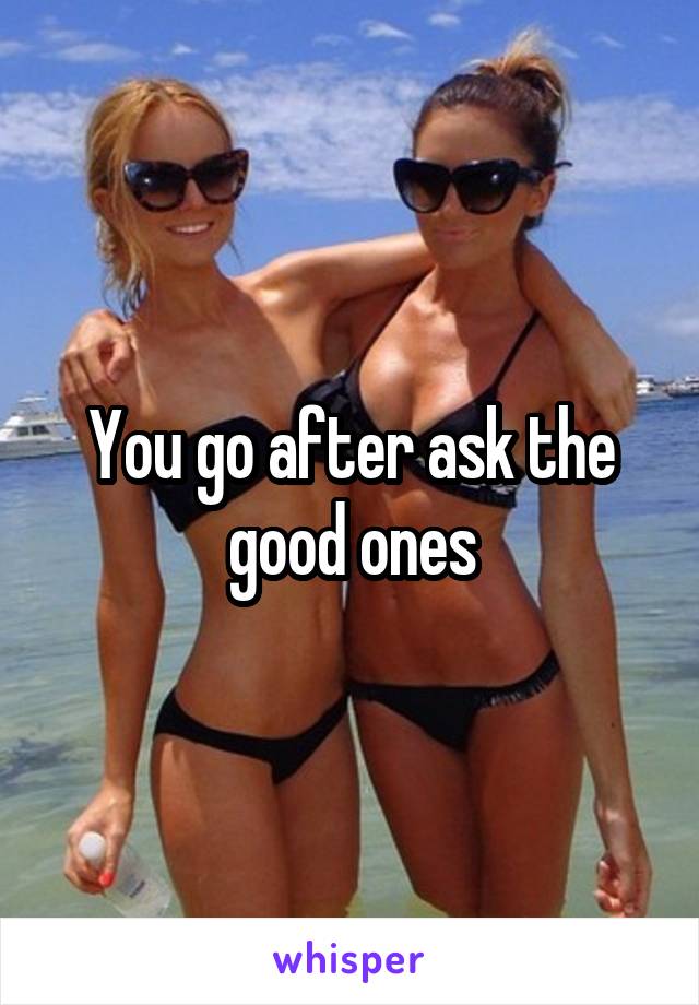 You go after ask the good ones