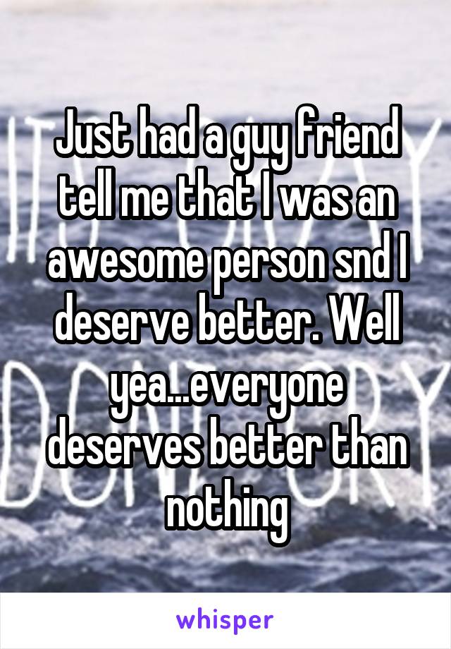 Just had a guy friend tell me that I was an awesome person snd I deserve better. Well yea...everyone deserves better than nothing